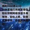 搞机time恶心10分钟直接打开网页带你轻松获取网络快感不再等待，轻松上网，告别无聊等待，尽享快速乐趣！