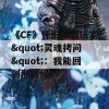 《CF》怀旧服遭玩家&quot;灵魂拷问&quot;：我能回到那时候？