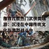 推荐几款热门武侠类端游：沉浸在中国传统文化与激烈战斗中