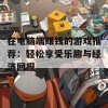 在电脑端赚钱的游戏推荐：轻松享受乐趣与经济回报