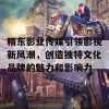 精东影业传媒引领影视新风潮，创造独特文化品牌的魅力和影响力