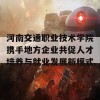 河南交通职业技术学院携手地方企业共促人才培养与就业发展新模式