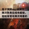 茄子视频app破解不限次数黄在线观看版，轻松享受无限次观看的快乐！