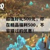 超值好礼500元，尽在精品福利500，不容错过的优惠！