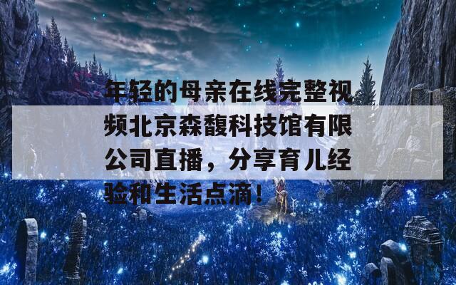 年轻的母亲在线完整视频北京森馥科技馆有限公司直播，分享育儿经验和生活点滴！