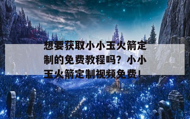 想要获取小小玉火箭定制的免费教程吗？小小玉火箭定制视频免费！