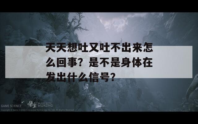 天天想吐又吐不出来怎么回事？是不是身体在发出什么信号？