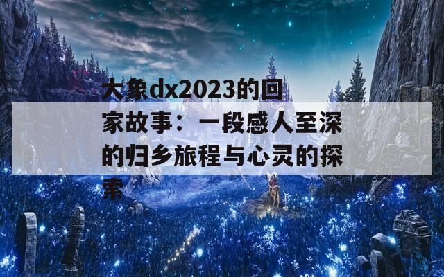 大象dx2023的回家故事：一段感人至深的归乡旅程与心灵的探索