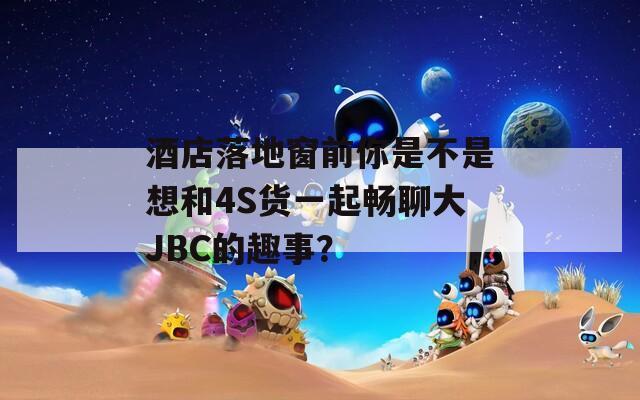 酒店落地窗前你是不是想和4S货一起畅聊大JBC的趣事？