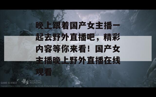 晚上跟着国产女主播一起去野外直播吧，精彩内容等你来看！国产女主播晚上野外直播在线观看