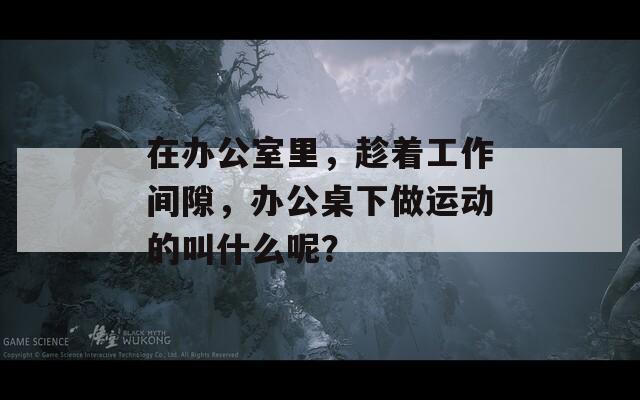 在办公室里，趁着工作间隙，办公桌下做运动的叫什么呢？