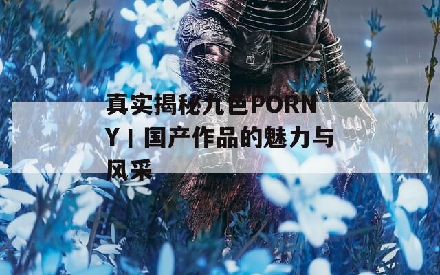 真实揭秘九色PORNY丨国产作品的魅力与风采