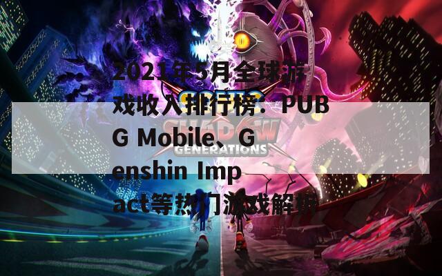 2021年5月全球游戏收入排行榜：PUBG Mobile、Genshin Impact等热门游戏解析