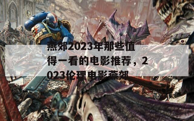 燕郊2023年那些值得一看的电影推荐，2023伦理电影燕郊