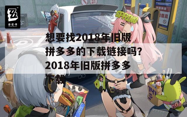 想要找2018年旧版拼多多的下载链接吗？2018年旧版拼多多下载