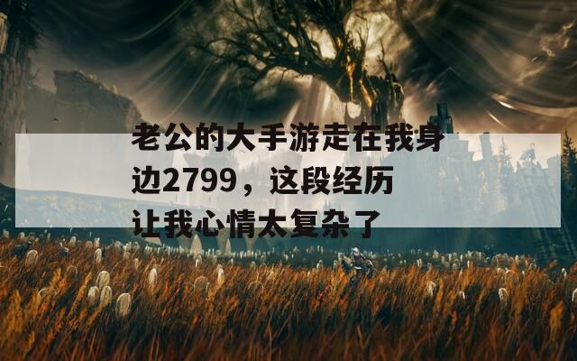 老公的大手游走在我身边2799，这段经历让我心情太复杂了