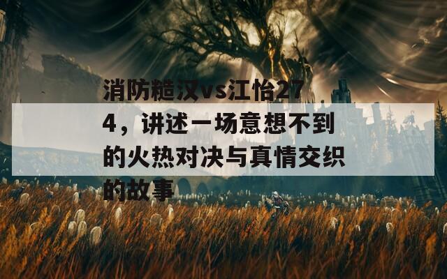 消防糙汉vs江怡274，讲述一场意想不到的火热对决与真情交织的故事