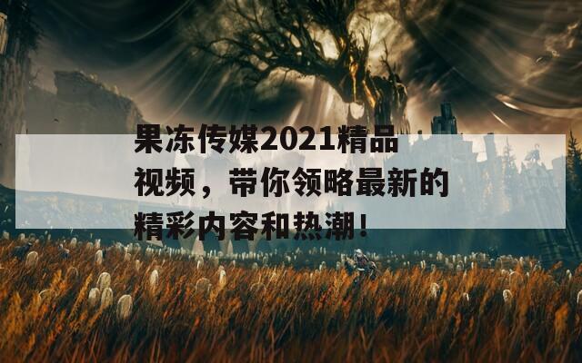 果冻传媒2021精品视频，带你领略最新的精彩内容和热潮！