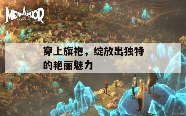 穿上旗袍，绽放出独特的艳丽魅力