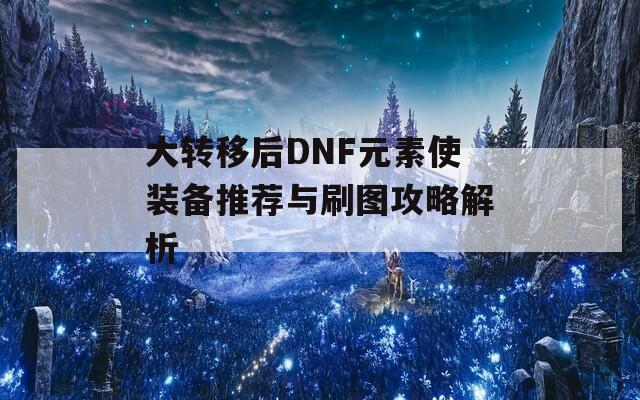 大转移后DNF元素使装备推荐与刷图攻略解析