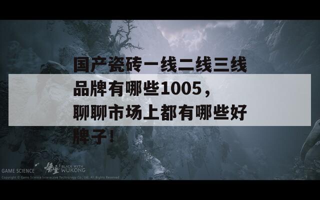 国产瓷砖一线二线三线品牌有哪些1005，聊聊市场上都有哪些好牌子！