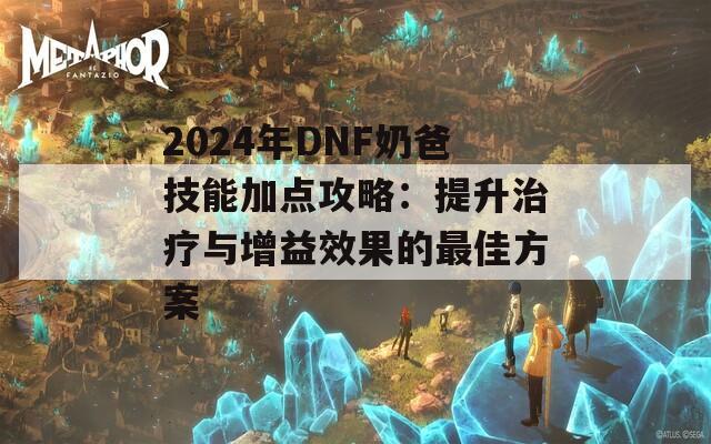 2024年DNF奶爸技能加点攻略：提升治疗与增益效果的最佳方案