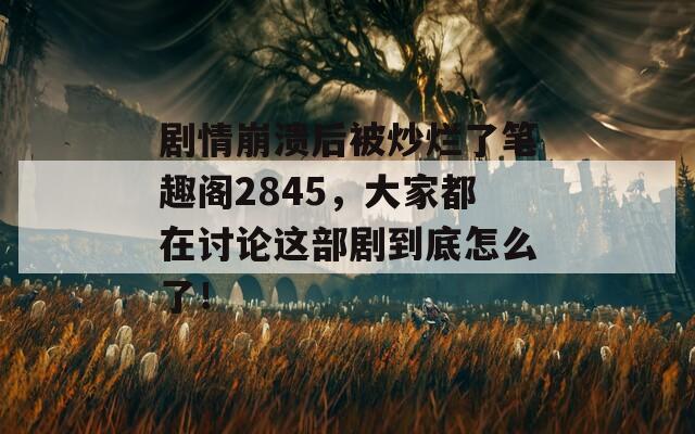 剧情崩溃后被炒烂了笔趣阁2845，大家都在讨论这部剧到底怎么了！