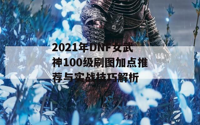 2021年DNF女武神100级刷图加点推荐与实战技巧解析