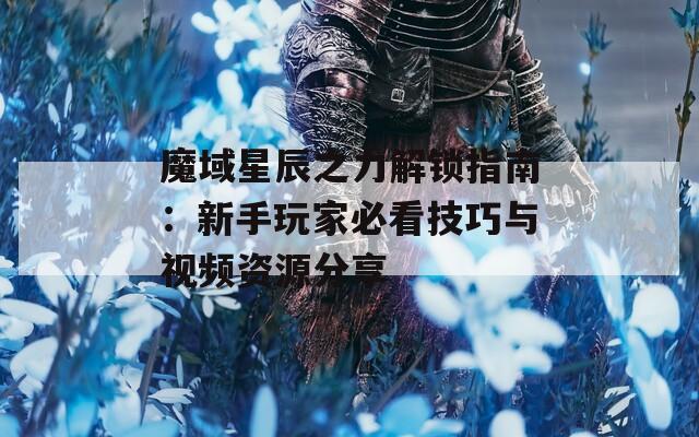 魔域星辰之力解锁指南：新手玩家必看技巧与视频资源分享