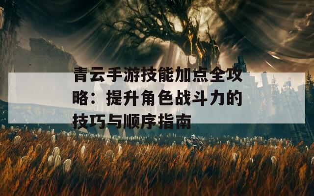 青云手游技能加点全攻略：提升角色战斗力的技巧与顺序指南