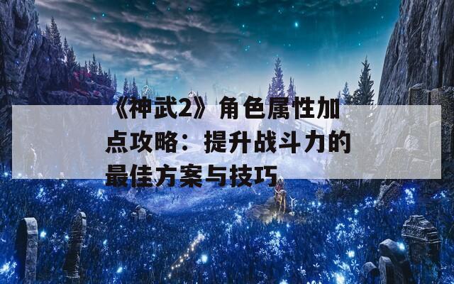 《神武2》角色属性加点攻略：提升战斗力的最佳方案与技巧