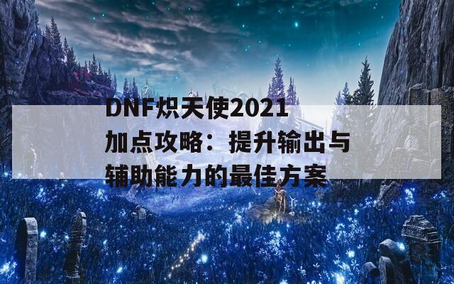 DNF炽天使2021加点攻略：提升输出与辅助能力的最佳方案