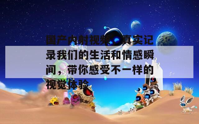 国产内射视频，真实记录我们的生活和情感瞬间，带你感受不一样的视觉体验