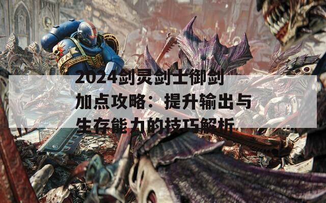 2024剑灵剑士御剑加点攻略：提升输出与生存能力的技巧解析