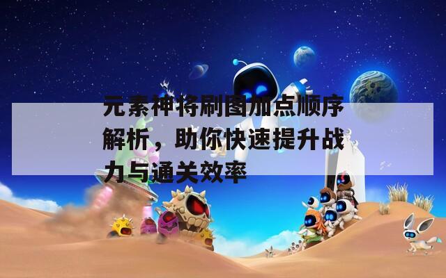 元素神将刷图加点顺序解析，助你快速提升战力与通关效率