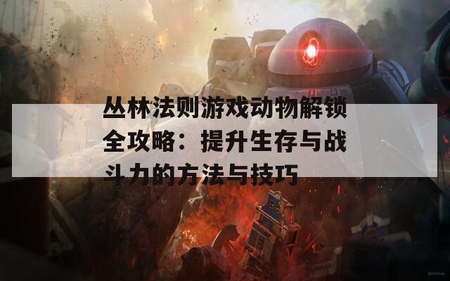 丛林法则游戏动物解锁全攻略：提升生存与战斗力的方法与技巧