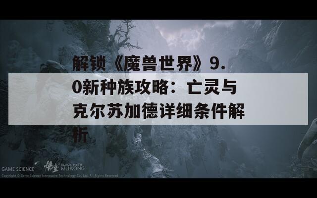 解锁《魔兽世界》9.0新种族攻略：亡灵与克尔苏加德详细条件解析