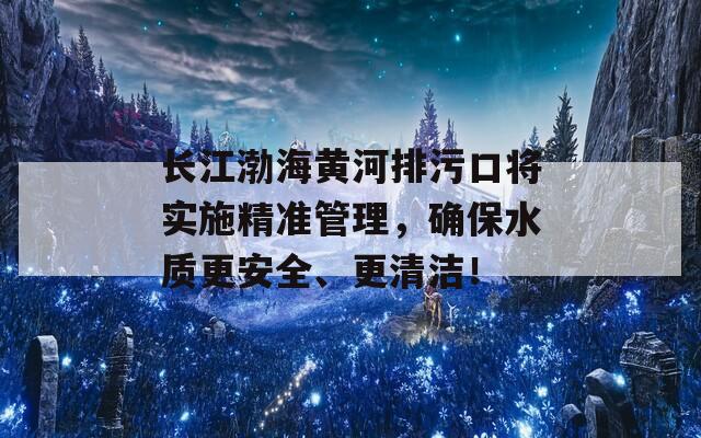 长江渤海黄河排污口将实施精准管理，确保水质更安全、更清洁！