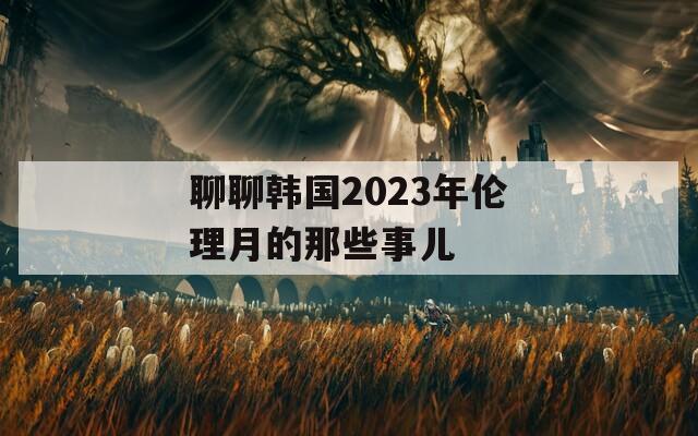 聊聊韩国2023年伦理月的那些事儿