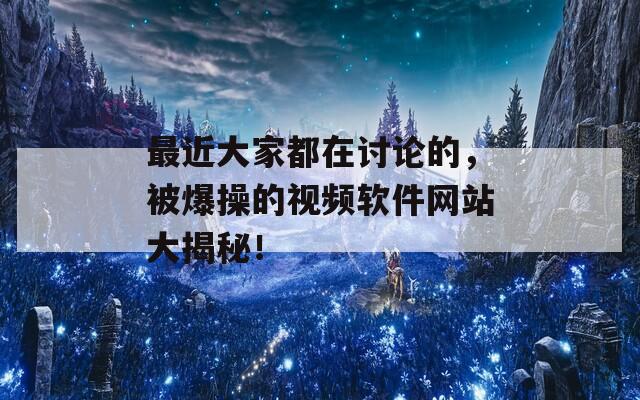 最近大家都在讨论的，被爆操的视频软件网站大揭秘！