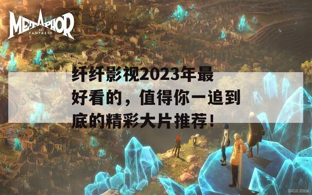 纤纤影视2023年最好看的，值得你一追到底的精彩大片推荐！