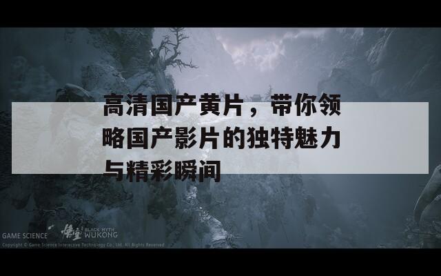 高清国产黄片，带你领略国产影片的独特魅力与精彩瞬间