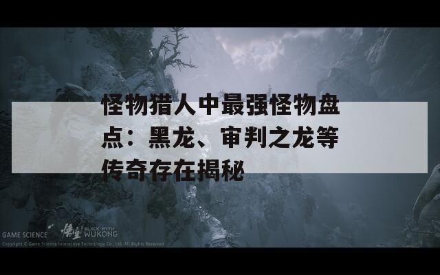 怪物猎人中最强怪物盘点：黑龙、审判之龙等传奇存在揭秘