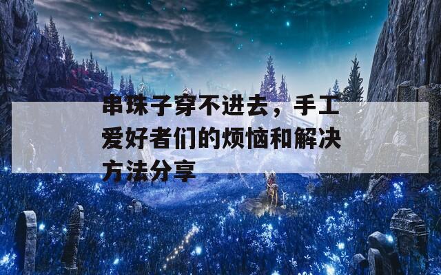 串珠子穿不进去，手工爱好者们的烦恼和解决方法分享