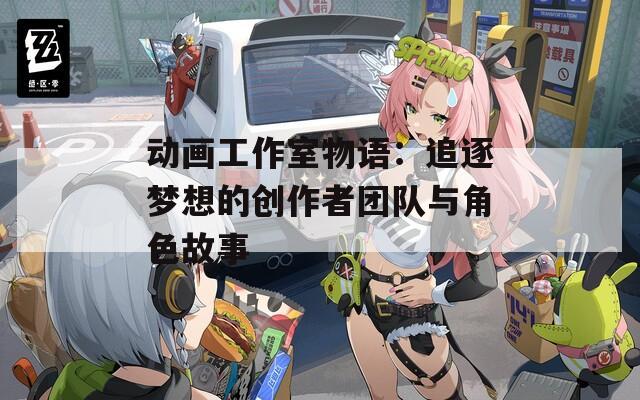 动画工作室物语：追逐梦想的创作者团队与角色故事