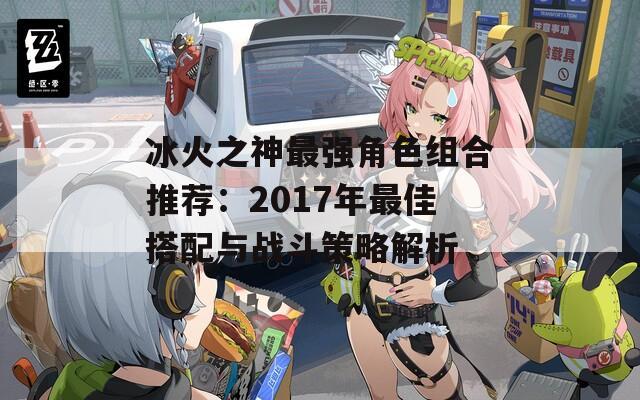 冰火之神最强角色组合推荐：2017年最佳搭配与战斗策略解析