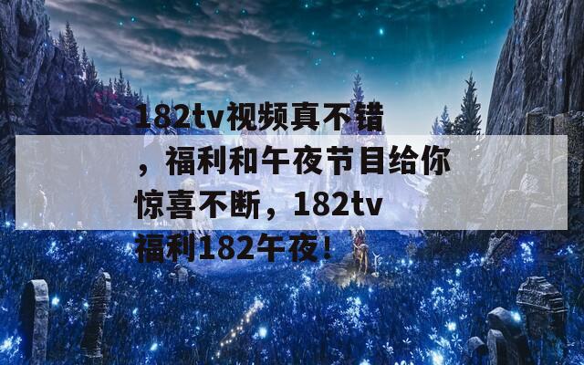 182tv视频真不错，福利和午夜节目给你惊喜不断，182tv福利182午夜！