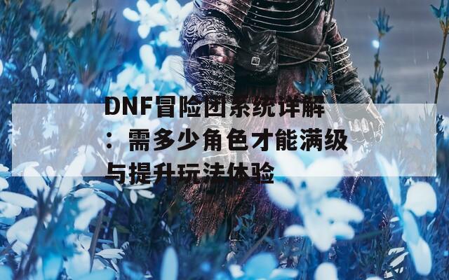 DNF冒险团系统详解：需多少角色才能满级与提升玩法体验