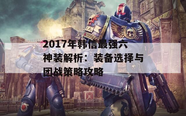 2017年韩信最强六神装解析：装备选择与团战策略攻略