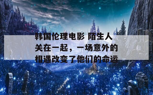 韩国伦理电影 陌生人关在一起，一场意外的相遇改变了他们的命运